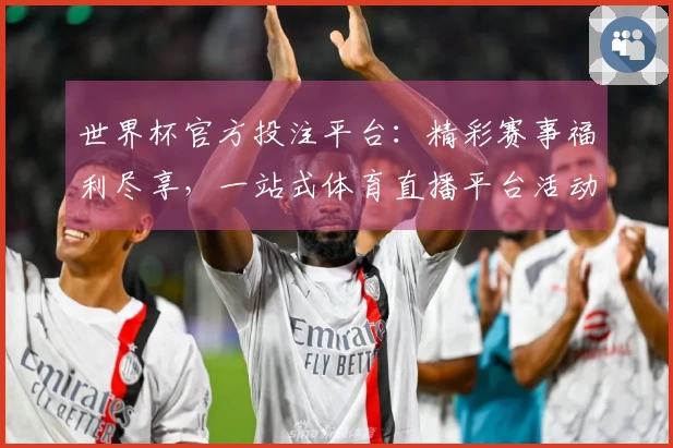 世界杯官方投注平台：精彩赛事福利尽享，一站式体育直播平台活动说明